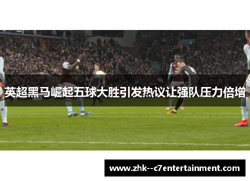 英超黑马崛起五球大胜引发热议让强队压力倍增