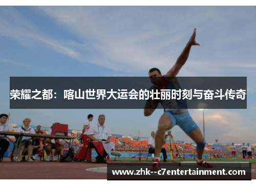 荣耀之都:喀山世界大运会的壮丽时刻与奋斗传奇 荣耀之都:喀山世界大运会的壮丽时刻与奋斗传奇