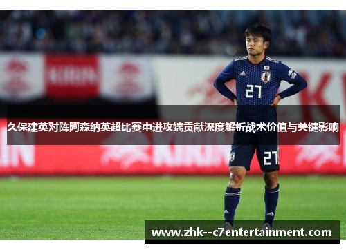 久保建英对阵阿森纳英超比赛中进攻端贡献深度解析战术价值与关键影响