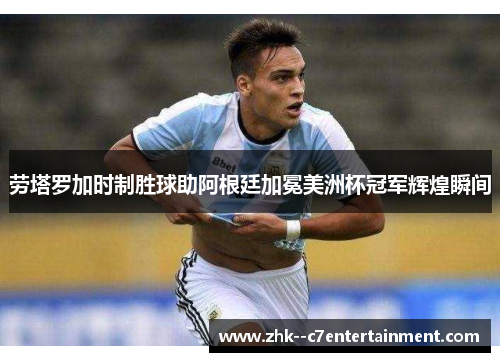 劳塔罗加时制胜球助阿根廷加冕美洲杯冠军辉煌瞬间