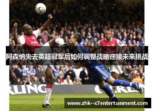 阿森纳失去英超冠军后如何调整战略迎接未来挑战